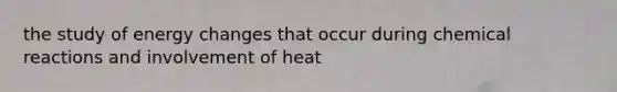 the study of energy changes that occur during chemical reactions and involvement of heat