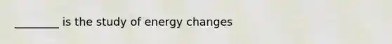 ________ is the study of energy changes