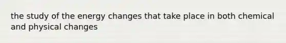 the study of the energy changes that take place in both chemical and physical changes