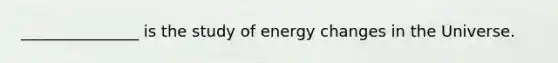 _______________ is the study of energy changes in the Universe.