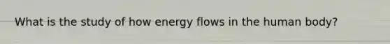 What is the study of how energy flows in the human body?