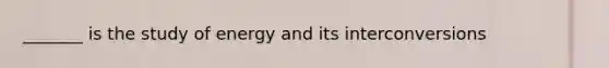 _______ is the study of energy and its interconversions