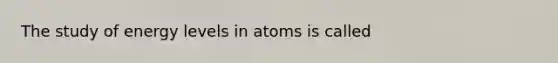 The study of energy levels in atoms is called