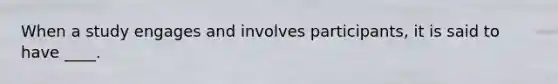 When a study engages and involves participants, it is said to have ____.