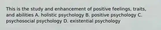 This is the study and enhancement of positive feelings, traits, and abilities A. holistic psychology B. positive psychology C. psychosocial psychology D. existential psychology