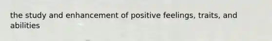 the study and enhancement of positive feelings, traits, and abilities