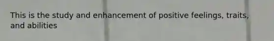 This is the study and enhancement of positive feelings, traits, and abilities