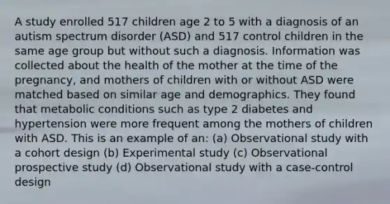 A study enrolled 517 children age 2 to 5 with a diagnosis of an autism spectrum disorder (ASD) and 517 control children in the same age group but without such a diagnosis. Information was collected about the health of the mother at the time of the pregnancy, and mothers of children with or without ASD were matched based on similar age and demographics. They found that metabolic conditions such as type 2 diabetes and hypertension were more frequent among the mothers of children with ASD. This is an example of an: (a) Observational study with a cohort design (b) Experimental study (c) Observational prospective study (d) Observational study with a case-control design