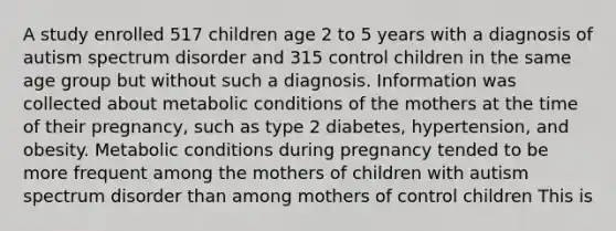 A study enrolled 517 children age 2 to 5 years with a diagnosis of autism spectrum disorder and 315 control children in the same age group but without such a diagnosis. Information was collected about metabolic conditions of the mothers at the time of their pregnancy, such as type 2 diabetes, hypertension, and obesity. Metabolic conditions during pregnancy tended to be more frequent among the mothers of children with autism spectrum disorder than among mothers of control children This is