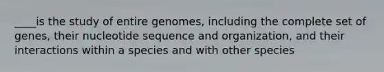 ____is the study of entire genomes, including the complete set of genes, their nucleotide sequence and organization, and their interactions within a species and with other species