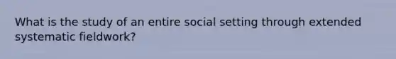 What is the study of an entire social setting through extended systematic fieldwork?