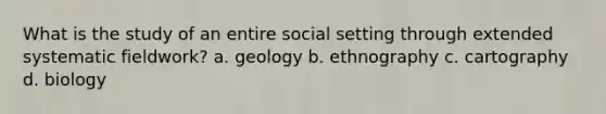 What is the study of an entire social setting through extended systematic fieldwork? a. geology b. ethnography c. cartography d. biology