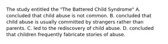 The study entitled the "The Battered Child Syndrome" A. concluded that child abuse is not common. B. concluded that child abuse is usually committed by strangers rather than parents. C. led to the rediscovery of child abuse. D. concluded that children frequently fabricate stories of abuse.