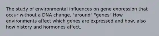 The study of environmental influences on gene expression that occur without a DNA change. "around" "genes" How environments affect which genes are expressed and how, also how history and hormones affect.