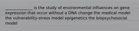 ______________ is the study of environmental influences on gene expression that occur without a DNA change the medical model the vulnerability-stress model epigenetics the biopsychosocial model