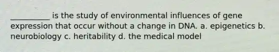 __________ is the study of environmental influences of gene expression that occur without a change in DNA. a. epigenetics b. neurobiology c. heritability d. the medical model