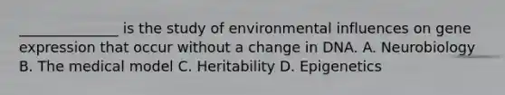 ______________ is the study of environmental influences on gene expression that occur without a change in DNA. A. Neurobiology B. The medical model C. Heritability D. Epigenetics