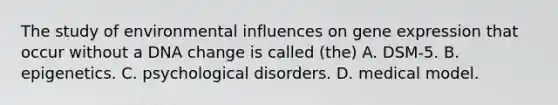 The study of environmental influences on gene expression that occur without a DNA change is called (the) A. DSM-5. B. epigenetics. C. psychological disorders. D. medical model.