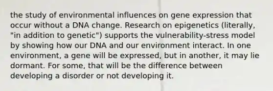 the study of environmental influences on gene expression that occur without a DNA change. Research on epigenetics (literally, "in addition to genetic") supports the vulnerability-stress model by showing how our DNA and our environment interact. In one environment, a gene will be expressed, but in another, it may lie dormant. For some, that will be the difference between developing a disorder or not developing it.