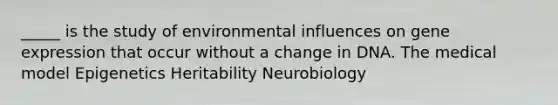 _____ is the study of environmental influences on gene expression that occur without a change in DNA. The medical model Epigenetics Heritability Neurobiology