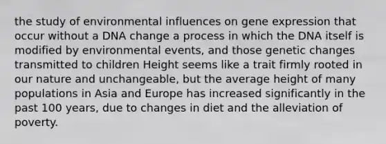 the study of environmental influences on gene expression that occur without a DNA change a process in which the DNA itself is modified by environmental events, and those genetic changes transmitted to children Height seems like a trait firmly rooted in our nature and unchangeable, but the average height of many populations in Asia and Europe has increased significantly in the past 100 years, due to changes in diet and the alleviation of poverty.