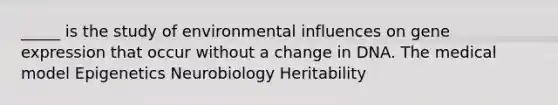 _____ is the study of environmental influences on gene expression that occur without a change in DNA. The medical model Epigenetics Neurobiology Heritability