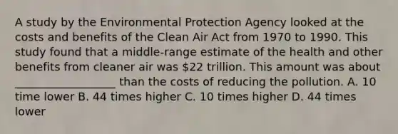 A study by the Environmental Protection Agency looked at the costs and benefits of the Clean Air Act from 1970 to 1990. This study found that a middle-range estimate of the health and other benefits from cleaner air was 22 trillion. This amount was about __________________ than the costs of reducing the pollution. A. 10 time lower B. 44 times higher C. 10 times higher D. 44 times lower