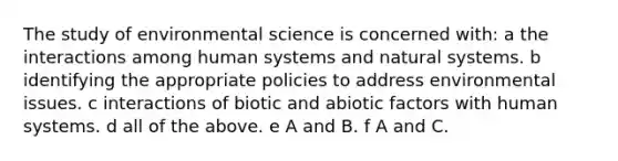 The study of environmental science is concerned with: a the interactions among human systems and natural systems. b identifying the appropriate policies to address environmental issues. c interactions of biotic and abiotic factors with human systems. d all of the above. e A and B. f A and C.