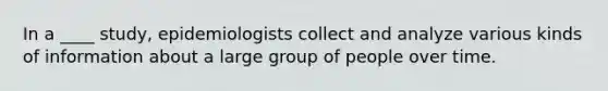 In a ____ study, epidemiologists collect and analyze various kinds of information about a large group of people over time.