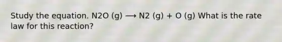 Study the equation. N2O (g) ⟶ N2 (g) + O (g) What is the rate law for this reaction?