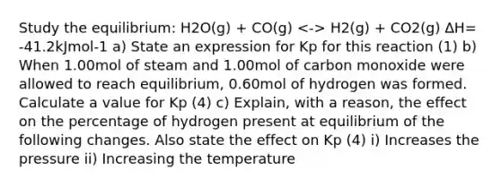 Study the equilibrium: H2O(g) + CO(g) H2(g) + CO2(g) ∆H= -41.2kJmol-1 a) State an expression for Kp for this reaction (1) b) When 1.00mol of steam and 1.00mol of carbon monoxide were allowed to reach equilibrium, 0.60mol of hydrogen was formed. Calculate a value for Kp (4) c) Explain, with a reason, the effect on the percentage of hydrogen present at equilibrium of the following changes. Also state the effect on Kp (4) i) Increases the pressure ii) Increasing the temperature