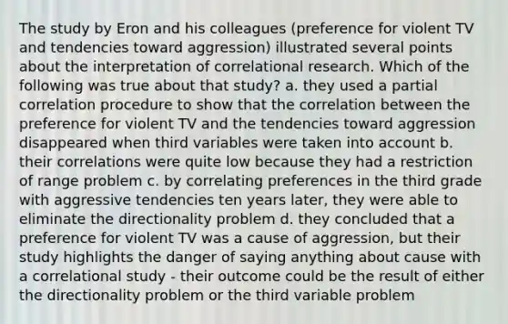 The study by Eron and his colleagues (preference for violent TV and tendencies toward aggression) illustrated several points about the interpretation of correlational research. Which of the following was true about that study? a. they used a partial correlation procedure to show that the correlation between the preference for violent TV and the tendencies toward aggression disappeared when third variables were taken into account b. their correlations were quite low because they had a restriction of range problem c. by correlating preferences in the third grade with aggressive tendencies ten years later, they were able to eliminate the directionality problem d. they concluded that a preference for violent TV was a cause of aggression, but their study highlights the danger of saying anything about cause with a correlational study - their outcome could be the result of either the directionality problem or the third variable problem