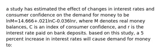 a study has estimated the effect of changes in interest rates and consumer confidence on the demand for money to be lnM=14.666+.021lnC-0.036lnr, where M denotes real money balances, C is an index of consumer confidence, and r is the interest rate paid on bank deposits. based on this study, a 5 percent increase in interest rates will cause demand for money to: