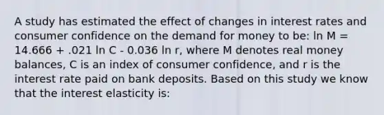 A study has estimated the effect of changes in interest rates and consumer confidence on <a href='https://www.questionai.com/knowledge/klIDlybqd8-the-demand-for-money' class='anchor-knowledge'>the demand for money</a> to be: ln M = 14.666 + .021 ln C - 0.036 ln r, where M denotes real money balances, C is an index of consumer confidence, and r is the interest rate paid on bank deposits. Based on this study we know that the interest elasticity is: