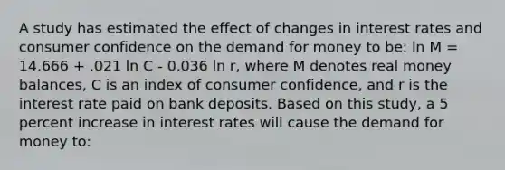 A study has estimated the effect of changes in interest rates and consumer confidence on the demand for money to be: ln M = 14.666 + .021 ln C - 0.036 ln r, where M denotes real money balances, C is an index of consumer confidence, and r is the interest rate paid on bank deposits. Based on this study, a 5 percent increase in interest rates will cause the demand for money to: