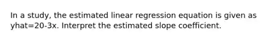 In a study, the estimated linear regression equation is given as yhat=20-3x. Interpret the estimated slope coefficient.