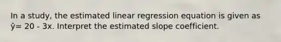 In a study, the estimated linear regression equation is given as ŷ= 20 - 3x. Interpret the estimated slope coefficient.