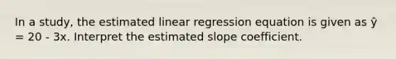 In a study, the estimated linear regression equation is given as ŷ = 20 - 3x. Interpret the estimated slope coefficient.