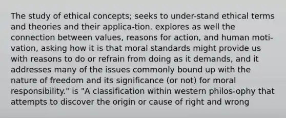 The study of ethical concepts; seeks to under-stand ethical terms and theories and their applica-tion. explores as well the connection between values, reasons for action, and human moti-vation, asking how it is that moral standards might provide us with reasons to do or refrain from doing as it demands, and it addresses many of the issues commonly bound up with the nature of freedom and its significance (or not) for moral responsibility." is "A classification within western philos-ophy that attempts to discover the origin or cause of right and wrong