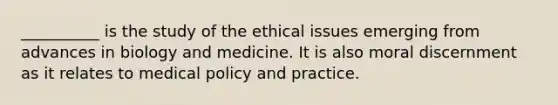 __________ is the study of the ethical issues emerging from advances in biology and medicine. It is also moral discernment as it relates to medical policy and practice.