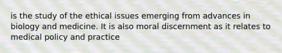 is the study of the ethical issues emerging from advances in biology and medicine. It is also moral discernment as it relates to medical policy and practice