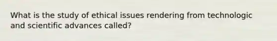 What is the study of ethical issues rendering from technologic and scientific advances called?