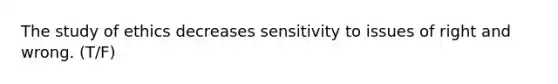 The study of ethics decreases sensitivity to issues of right and wrong. (T/F)