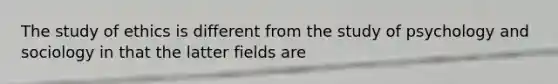 The study of ethics is different from the study of psychology and sociology in that the latter fields are
