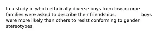 In a study in which ethnically diverse boys from low-income families were asked to describe their friendships, __________ boys were more likely than others to resist conforming to gender stereotypes.