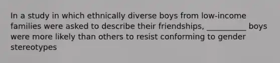 In a study in which ethnically diverse boys from low-income families were asked to describe their friendships, __________ boys were more likely than others to resist conforming to gender stereotypes