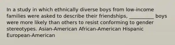 In a study in which ethnically diverse boys from low-income families were asked to describe their friendships, __________ boys were more likely than others to resist conforming to gender stereotypes. Asian-American African-American Hispanic European-American