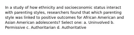 In a study of how ethnicity and socioeconomic status interact with parenting styles, researchers found that which parenting style was linked to positive outcomes for African American and Asian American adolescents? Select one: a. Uninvolved b. Permissive c. Authoritarian d. Authoritative