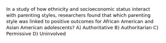 In a study of how ethnicity and socioeconomic status interact with parenting styles, researchers found that which parenting style was linked to positive outcomes for African American and Asian American adolescents? A) Authoritative B) Authoritarian C) Permissive D) Uninvolved