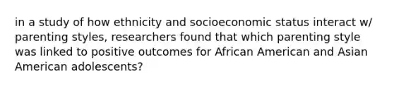 in a study of how ethnicity and socioeconomic status interact w/ parenting styles, researchers found that which parenting style was linked to positive outcomes for African American and Asian American adolescents?